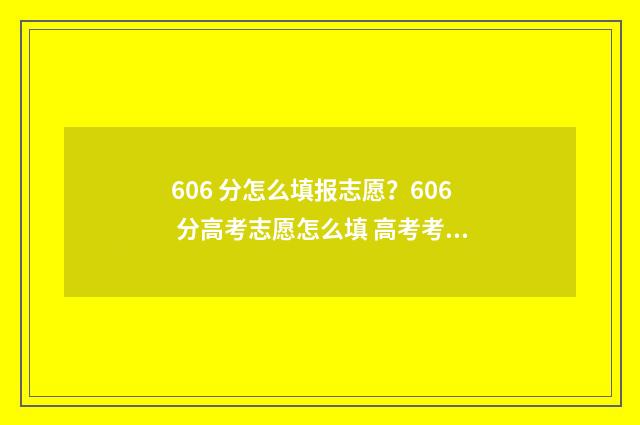 606 分怎么填报志愿？606 分高考志愿怎么填 高考考了606分能上什么好学校