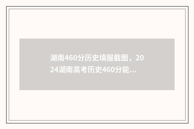 湖南460分历史填报截图，2024湖南高考历史460分能报什么大学和专业？ 湖南460分历史填什么专业