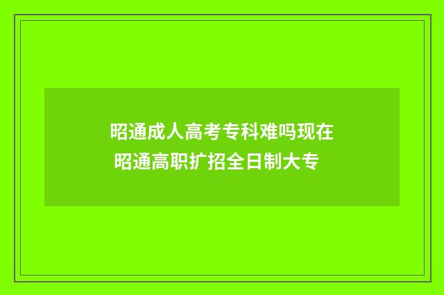 昭通成人高考专科难吗现在 昭通高职扩招全日制大专