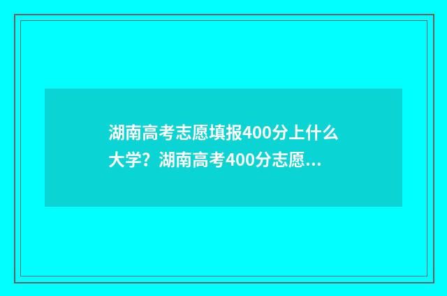 湖南高考志愿填报400分上什么大学？湖南高考400分志愿填报推荐 湖南高考志愿填报指南2024