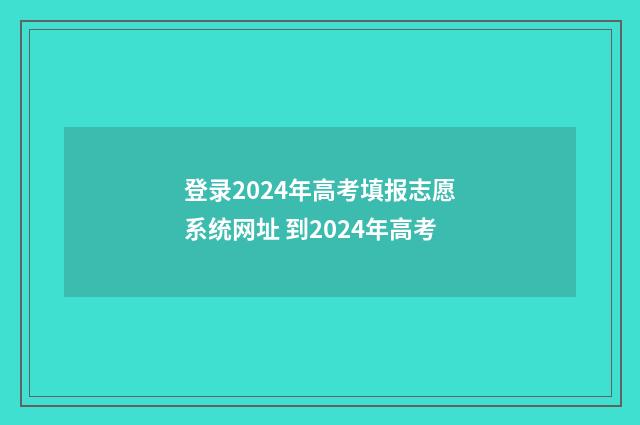 登录2024年高考填报志愿系统网址 到2024年高考