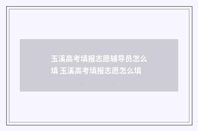 玉溪高考填报志愿辅导员怎么填 玉溪高考填报志愿怎么填