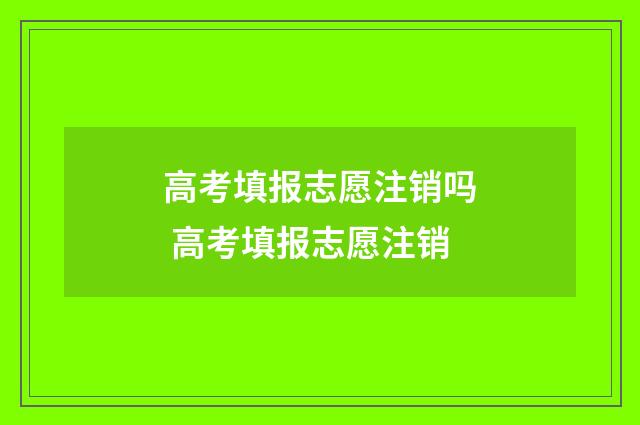 高考填报志愿注销吗 高考填报志愿注销