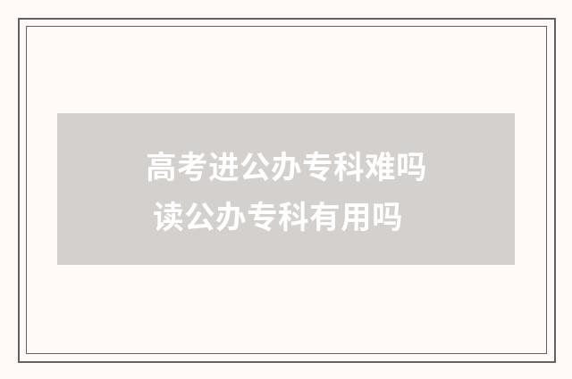 高考进公办专科难吗 读公办专科有用吗