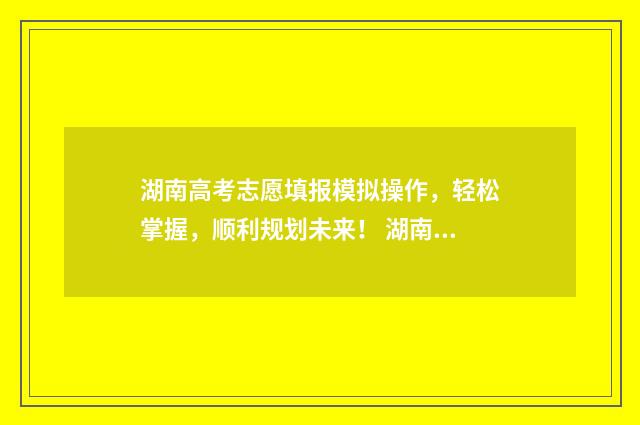 湖南高考志愿填报模拟操作，轻松掌握，顺利规划未来！ 湖南高考志愿填报网址
