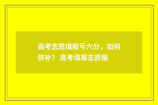 高考志愿填报亏六分，如何弥补？ 高考填报志愿报