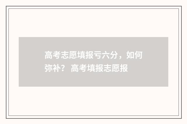 高考志愿填报亏六分，如何弥补？ 高考填报志愿报