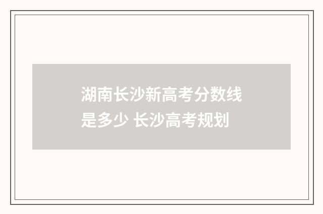 湖南长沙新高考分数线是多少 长沙高考规划