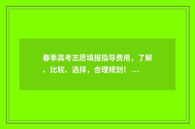 春季高考志愿填报指导费用，了解、比较、选择，合理规划！ 春季高考志愿填报技巧详解