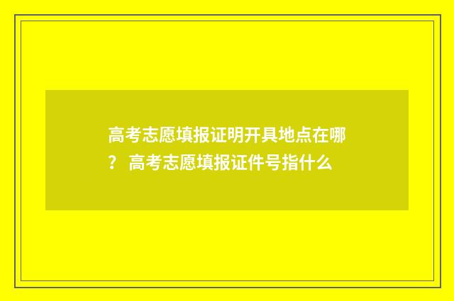 高考志愿填报证明开具地点在哪？ 高考志愿填报证件号指什么