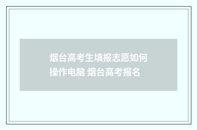 烟台高考生填报志愿如何操作电脑 烟台高考报名