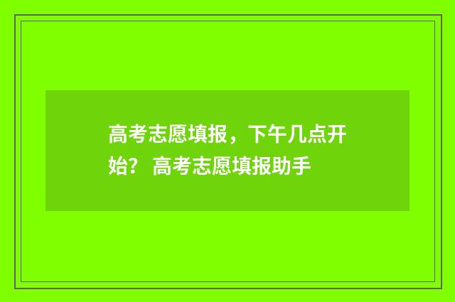 高考志愿填报，下午几点开始？ 高考志愿填报助手