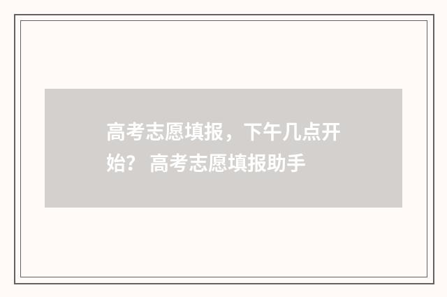 高考志愿填报，下午几点开始？ 高考志愿填报助手
