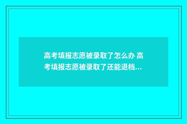 高考填报志愿被录取了怎么办 高考填报志愿被录取了还能退档吗
