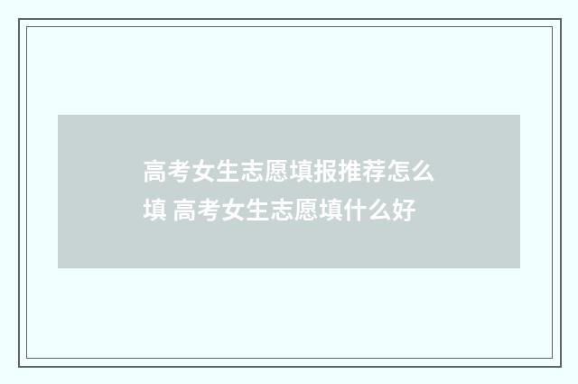 高考女生志愿填报推荐怎么填 高考女生志愿填什么好