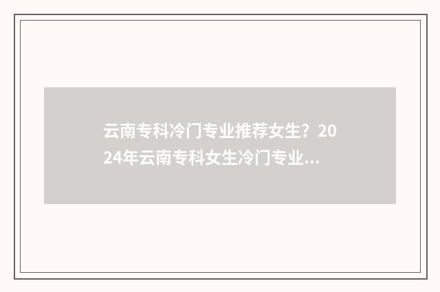 云南专科冷门专业推荐女生？2024年云南专科女生冷门专业盘点 云南专科冷门专业排名