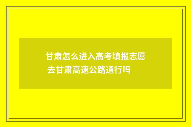甘肃怎么进入高考填报志愿 去甘肃高速公路通行吗