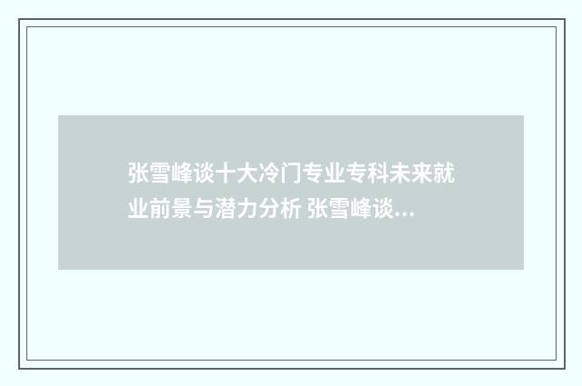 张雪峰谈十大冷门专业专科未来就业前景与潜力分析 张雪峰谈十大冷门专业土木周边类