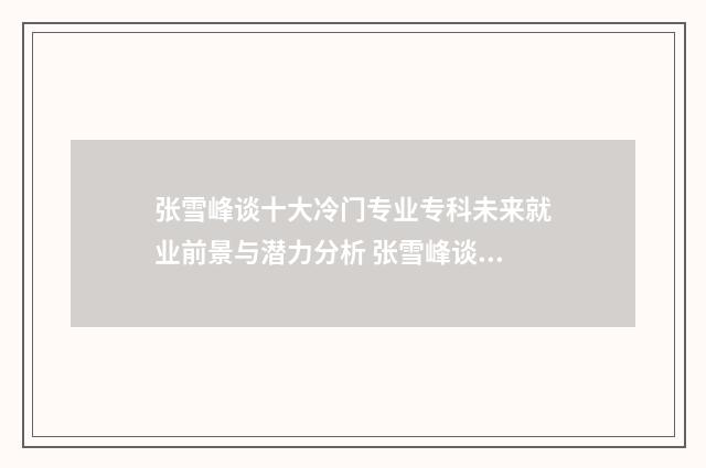 张雪峰谈十大冷门专业专科未来就业前景与潜力分析 张雪峰谈十大冷门专业土木周边类