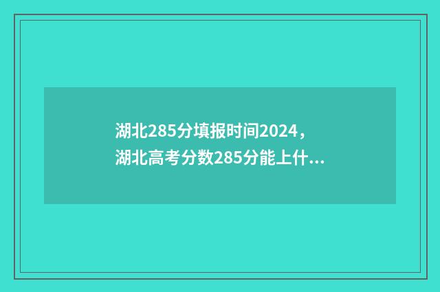 湖北285分填报时间2024，湖北高考分数285分能上什么学校？ 湖北285分填报时间