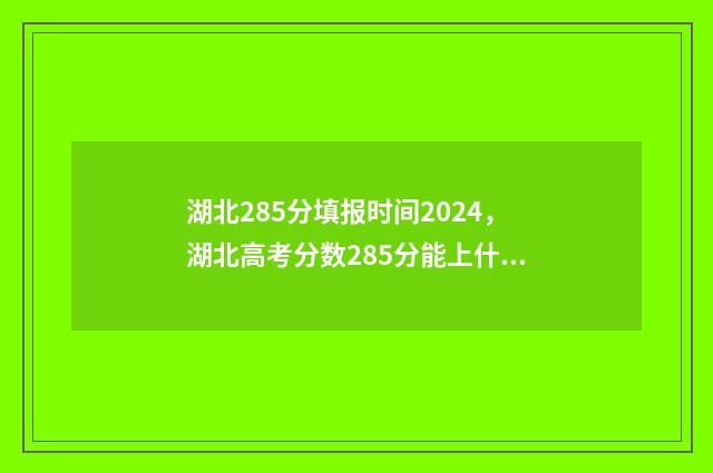 湖北285分填报时间2024，湖北高考分数285分能上什么学校？ 湖北285分填报时间