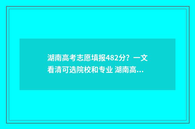 湖南高考志愿填报482分？一文看清可选院校和专业 湖南高考志愿填报表