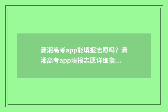 潇湘高考app能填报志愿吗？潇湘高考app填报志愿详细指南 潇湘高考app能填几个志愿