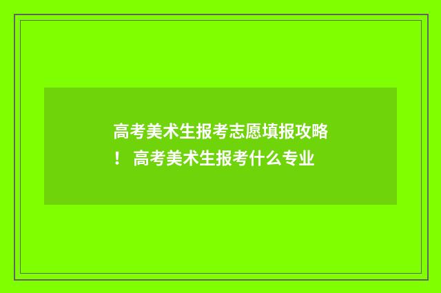 高考美术生报考志愿填报攻略！ 高考美术生报考什么专业