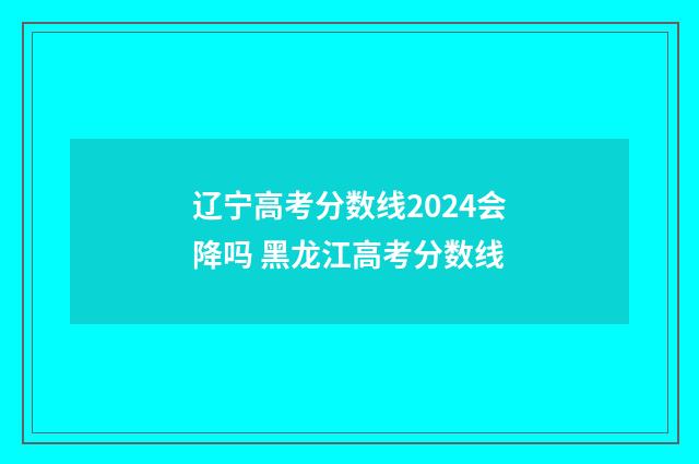辽宁高考分数线2024会降吗 黑龙江高考分数线