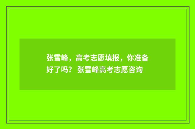 张雪峰，高考志愿填报，你准备好了吗？ 张雪峰高考志愿咨询