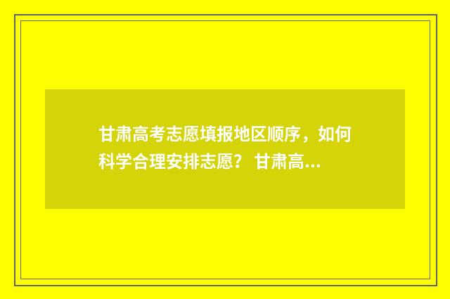 甘肃高考志愿填报地区顺序，如何科学合理安排志愿？ 甘肃高考志愿填报在哪里填