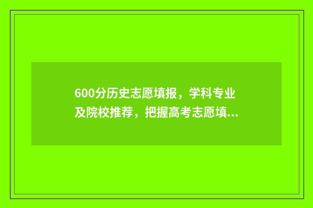 600分历史志愿填报，学科专业及院校推荐，把握高考志愿填报时机 历史方向600分