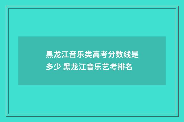 黑龙江音乐类高考分数线是多少 黑龙江音乐艺考排名