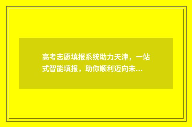 高考志愿填报系统助力天津，一站式智能填报，助你顺利迈向未来！ 高职高考志愿怎么填