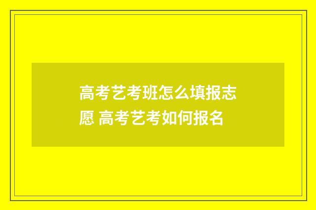 高考艺考班怎么填报志愿 高考艺考如何报名