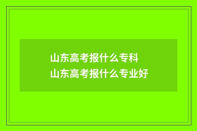 山东高考报什么专科 山东高考报什么专业好