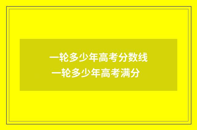 一轮多少年高考分数线 一轮多少年高考满分