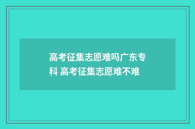 高考征集志愿难吗广东专科 高考征集志愿难不难