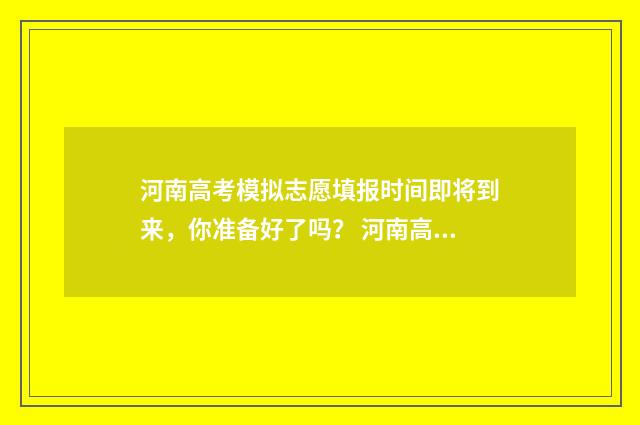 河南高考模拟志愿填报时间即将到来，你准备好了吗？ 河南高考模拟志愿填报院校代码