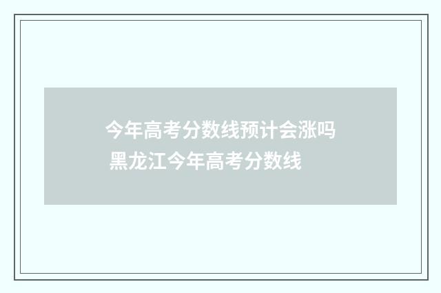 今年高考分数线预计会涨吗 黑龙江今年高考分数线