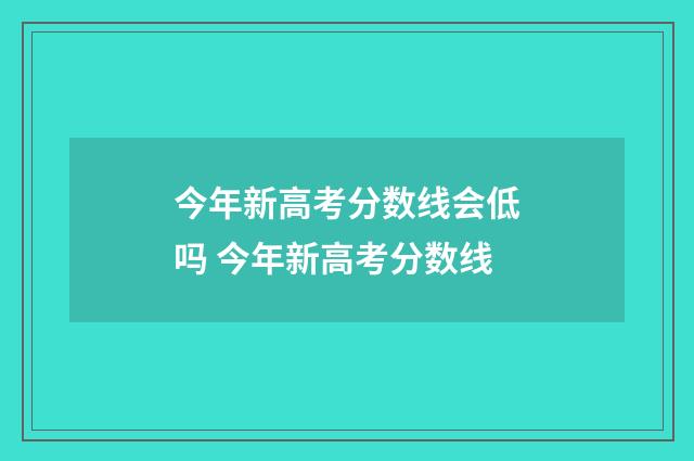 今年新高考分数线会低吗 今年新高考分数线
