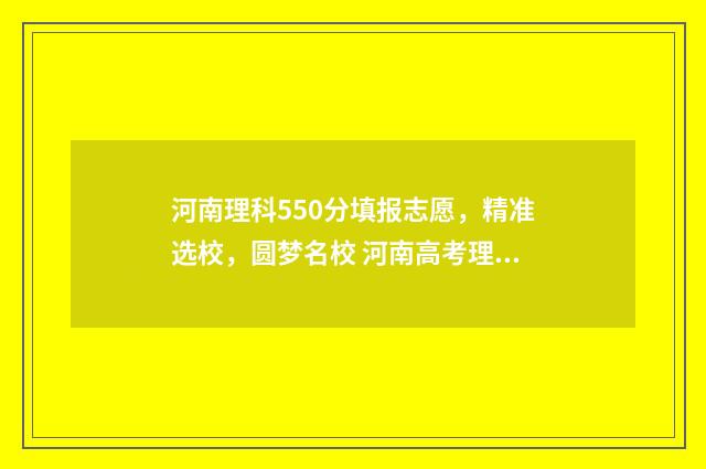 河南理科550分填报志愿，精准选校，圆梦名校 河南高考理科550分