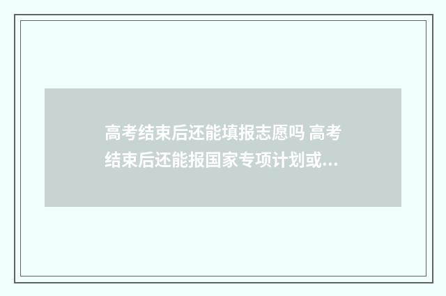 高考结束后还能填报志愿吗 高考结束后还能报国家专项计划或者地方专项计划吗