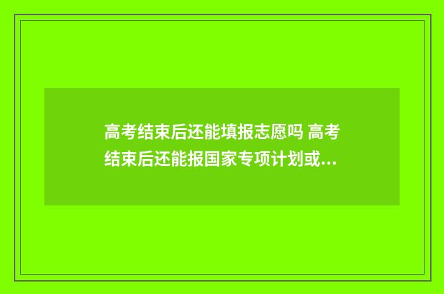 高考结束后还能填报志愿吗 高考结束后还能报国家专项计划或者地方专项计划吗