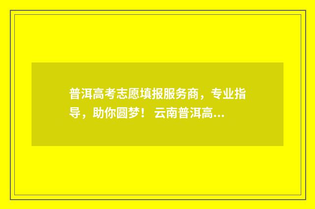 普洱高考志愿填报服务商，专业指导，助你圆梦！ 云南普洱高考