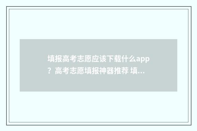 填报高考志愿应该下载什么app？高考志愿填报神器推荐 填报高考志愿应注意些什么?