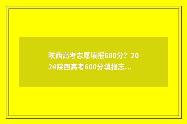 陕西高考志愿填报600分？2024陕西高考600分填报志愿推荐 陕西高考志愿填报网站