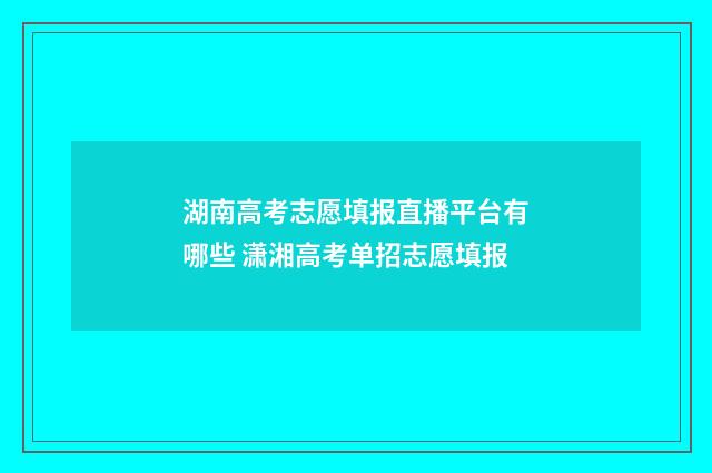 湖南高考志愿填报直播平台有哪些 潇湘高考单招志愿填报