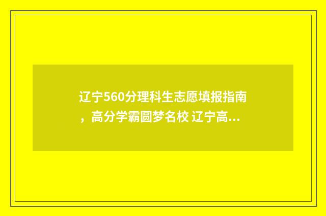 辽宁560分理科生志愿填报指南，高分学霸圆梦名校 辽宁高考560分理科