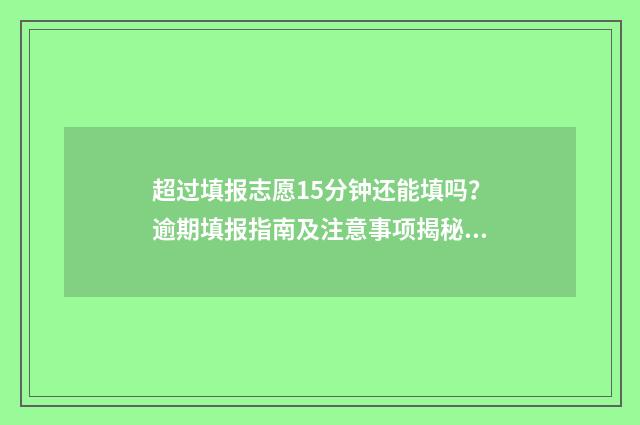 超过填报志愿15分钟还能填吗？逾期填报指南及注意事项揭秘 超过填报志愿时间怎么办